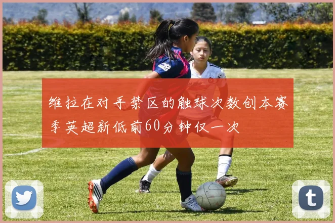 维拉在对手禁区的触球次数创本赛季英超新低前60分钟仅一次