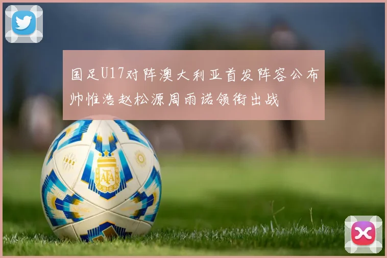国足U17对阵澳大利亚首发阵容公布帅惟浩赵松源周雨诺领衔出战