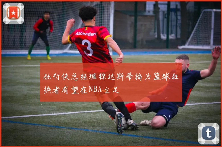 独行侠总经理称达斯蒂梅为篮球狂热者有望在NBA立足