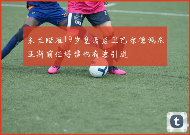 米兰瞄准19岁皇马后卫巴尔德佩尼亚斯前任塔雷也有意引进