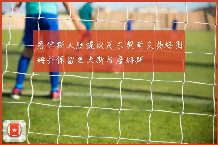 詹宁斯大胆提议用东契奇交易塔图姆并保留里夫斯与詹姆斯