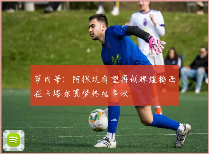 萨内蒂：阿根廷有望再创辉煌梅西在卡塔尔圆梦终结争议