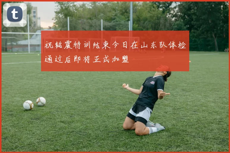 祝铭震特训结束今日在山东队体检通过后即将正式加盟