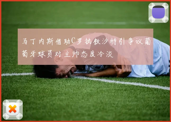 马丁内斯借助C罗执教沙特引争议葡萄牙球员对主帅态度冷淡