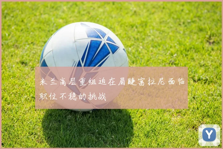米兰高层重组迫在眉睫富拉尼面临职位不稳的挑战