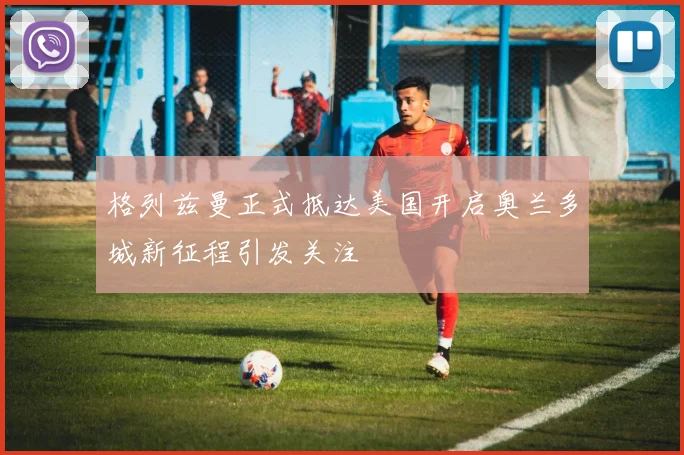 格列兹曼正式抵达美国开启奥兰多城新征程引发关注
