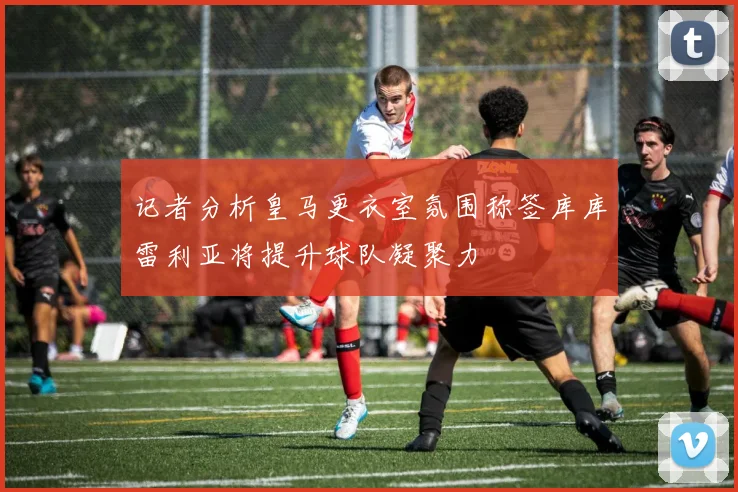 记者分析皇马更衣室氛围称签库库雷利亚将提升球队凝聚力