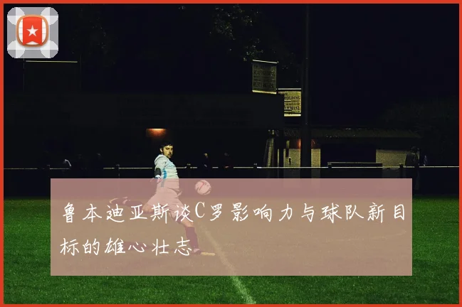 鲁本迪亚斯谈C罗影响力与球队新目标的雄心壮志