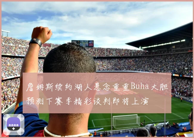 詹姆斯续约湖人悬念重重Buha大胆预测下赛季精彩谈判即将上演